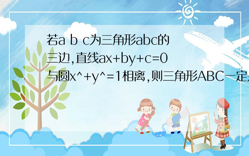 若a b c为三角形abc的三边,直线ax+by+c=0与圆x^+y^=1相离,则三角形ABC一定是什么