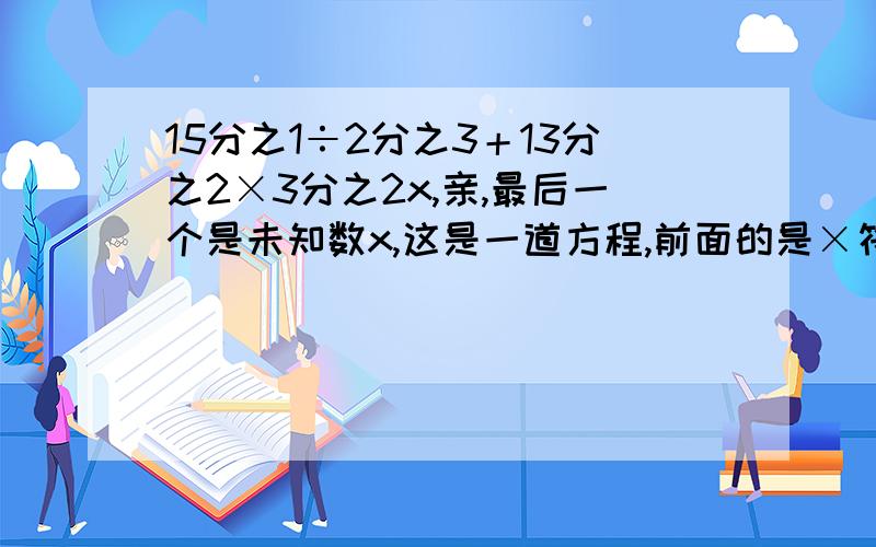 15分之1÷2分之3＋13分之2×3分之2x,亲,最后一个是未知数x,这是一道方程,前面的是×符号,代表乘号,