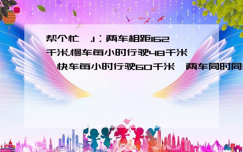 帮个忙呗.1：两车相距162千米.慢车每小时行驶48千米,快车每小时行驶60千米,两车同时同向而行.若快车在慢车之后,问多少小时后可以追上慢车?若慢车在快车之后,问多少小时后两车相距200千米