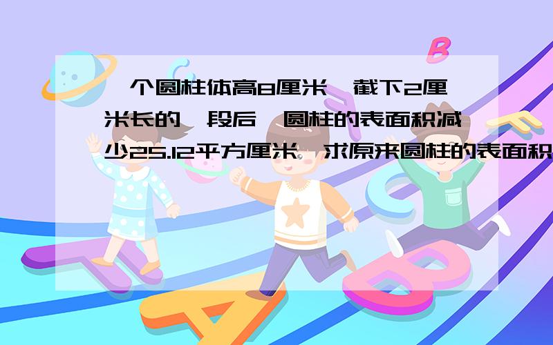 一个圆柱体高8厘米,截下2厘米长的一段后,圆柱的表面积减少25.12平方厘米,求原来圆柱的表面积