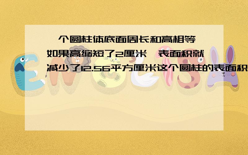 一个圆柱体底面周长和高相等,如果高缩短了2厘米,表面积就减少了12.56平方厘米这个圆柱的表面积是多少平方厘米列式