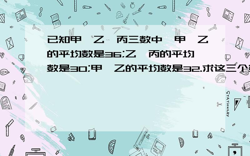 已知甲、乙、丙三数中,甲、乙的平均数是36;乙、丙的平均数是30;甲、乙的平均数是32.求这三个数%B如题：已知甲、乙、丙三数中,甲、乙的平均数是36；乙、丙的平均数是30；甲、乙的平均数