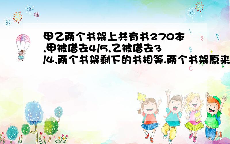 甲乙两个书架上共有书270本,甲被借去4/5,乙被借去3/4,两个书架剩下的书相等.两个书架原来各有多少本书?