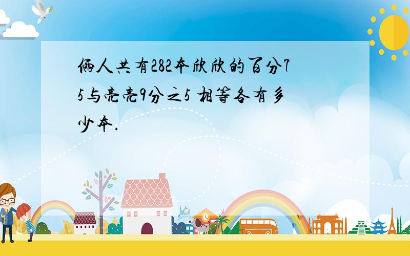 俩人共有282本欣欣的百分75与亮亮9分之5 相等各有多少本.