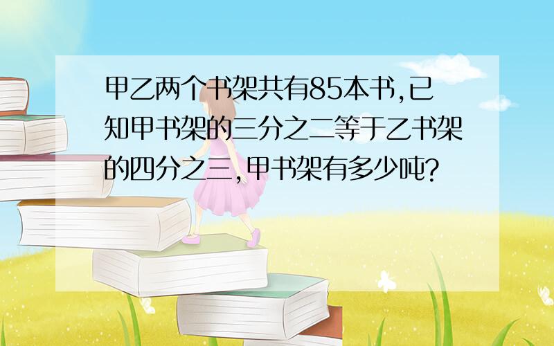 甲乙两个书架共有85本书,已知甲书架的三分之二等于乙书架的四分之三,甲书架有多少吨?