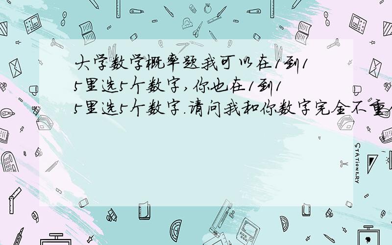 大学数学概率题我可以在1到15里选5个数字,你也在1到15里选5个数字.请问我和你数字完全不重合概率是多少,仅仅1个重合概率是多少,2个重合概率是多少,3个重合概率是多少,4个重合概率是多少,