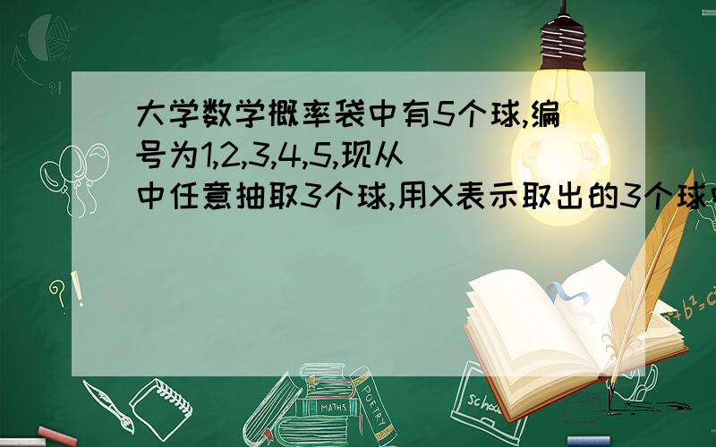 大学数学概率袋中有5个球,编号为1,2,3,4,5,现从中任意抽取3个球,用X表示取出的3个球中的最大编号,求E（X）.以下是我的做法,我写的只是概率部分,并没有求期望：P(X=3)=(2*1)/5*4*3=1/30P(X=4)=(3*2)/5*4