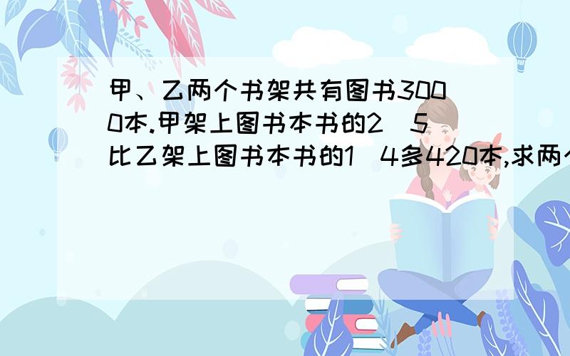 甲、乙两个书架共有图书3000本.甲架上图书本书的2\5比乙架上图书本书的1\4多420本,求两个书架各有图书多少本?