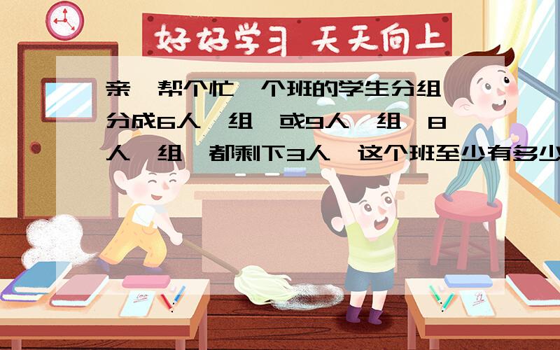 亲,帮个忙一个班的学生分组,分成6人一组,或9人一组,8人一组,都剩下3人,这个班至少有多少人?