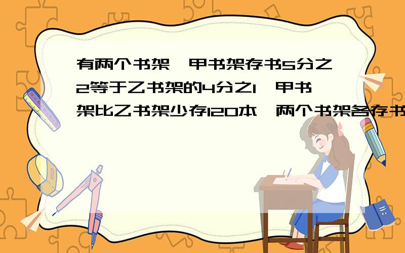 有两个书架,甲书架存书5分之2等于乙书架的4分之1,甲书架比乙书架少存120本,两个书架各存书多少本?