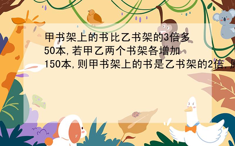 甲书架上的书比乙书架的3倍多50本,若甲乙两个书架各增加150本,则甲书架上的书是乙书架的2倍,原来各有多少本?用算术法,别用方程,您是我唯一的希望啊.