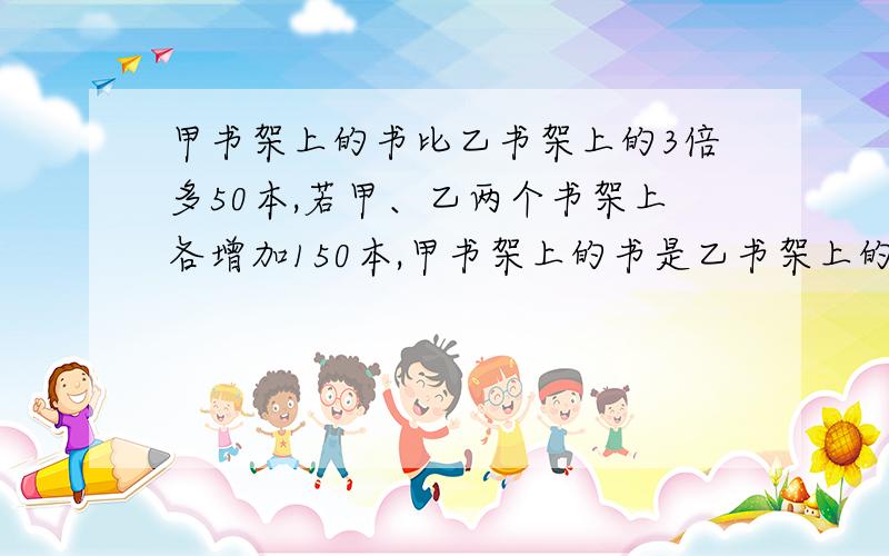 甲书架上的书比乙书架上的3倍多50本,若甲、乙两个书架上各增加150本,甲书架上的书是乙书架上的2倍,甲、乙两个书架原来各有多少本书?