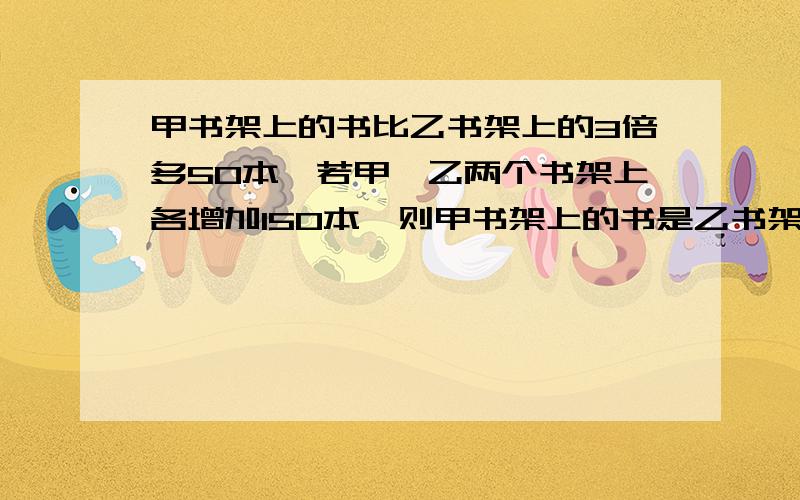 甲书架上的书比乙书架上的3倍多50本,若甲、乙两个书架上各增加150本,则甲书架上的书是乙书架上的2倍,甲、乙两个书架原来各有多少本书?