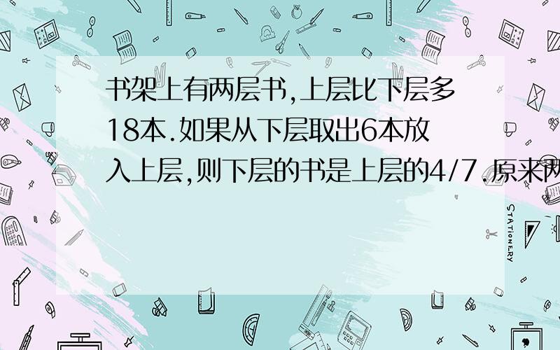 书架上有两层书,上层比下层多18本.如果从下层取出6本放入上层,则下层的书是上层的4/7.原来两层各有多本书