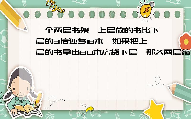 一个两层书架,上层放的书比下层的3倍还多18本,如果把上层的书拿出80本房贷下层,那么两层缩放的书的本书相等.原来上,下晨各有多少本书?