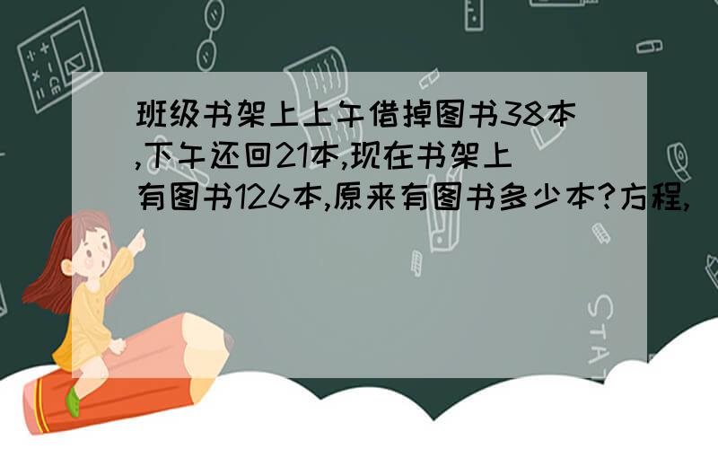 班级书架上上午借掉图书38本,下午还回21本,现在书架上有图书126本,原来有图书多少本?方程,（等式关系）