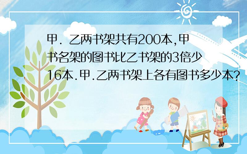 甲．乙两书架共有200本,甲书名架的图书比乙书架的3倍少16本.甲.乙两书架上各有图书多少本?