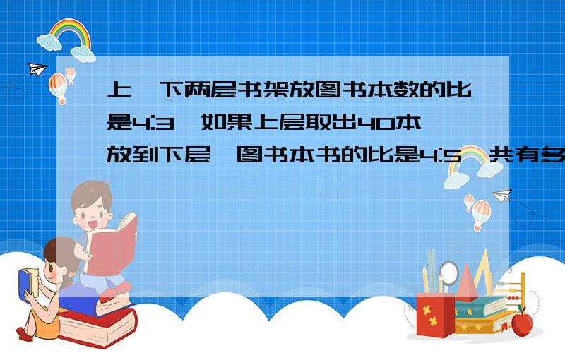 上、下两层书架放图书本数的比是4:3,如果上层取出40本放到下层,图书本书的比是4:5,共有多少本书?原先有多少本