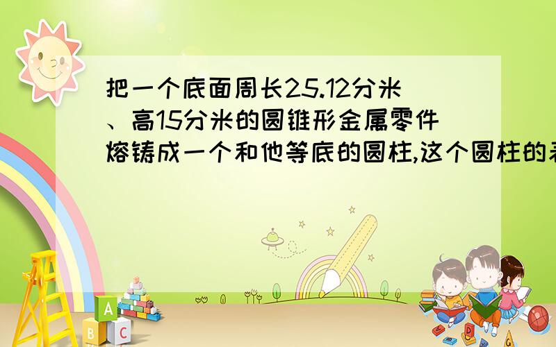 把一个底面周长25.12分米、高15分米的圆锥形金属零件熔铸成一个和他等底的圆柱,这个圆柱的表面积是多少要有算式