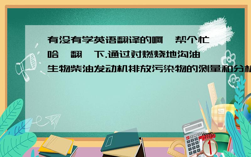 有没有学英语翻译的啊,帮个忙哈,翻一下.通过对燃烧地沟油生物柴油发动机排放污染物的测量和分析,探讨了燃烧地沟油生物柴油排气污染物的形成机理；分析了不同配比的生物柴油燃烧污染