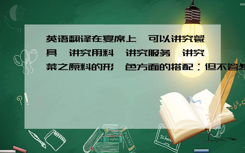 英语翻译在宴席上,可以讲究餐具,讲究用料,讲究服务,讲究菜之原料的形、色方面的搭配；但不管怎么豪华高档,从洛杉矶到纽约,牛排都只有一种味道,无艺术可言.作为菜肴,鸡就是鸡,牛排就是