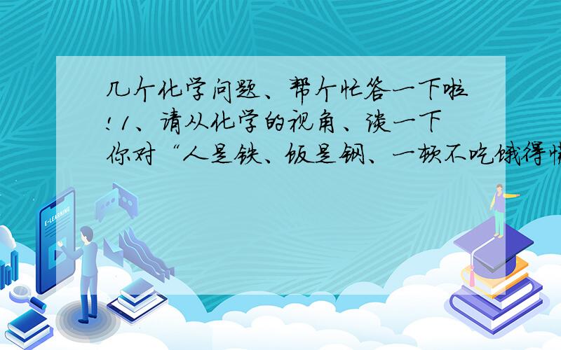 几个化学问题、帮个忙答一下啦!1、请从化学的视角、谈一下你对“人是铁、饭是钢、一顿不吃饿得慌”这句俗语的理解、2、导致人体肥胖的原因除遗传、疾病外、多数是由于过多的摄入营