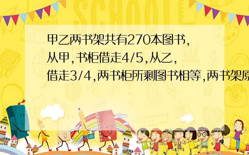 甲乙两书架共有270本图书,从甲,书柜借走4/5,从乙,借走3/4,两书柜所剩图书相等,两书架原有图书各多少本?