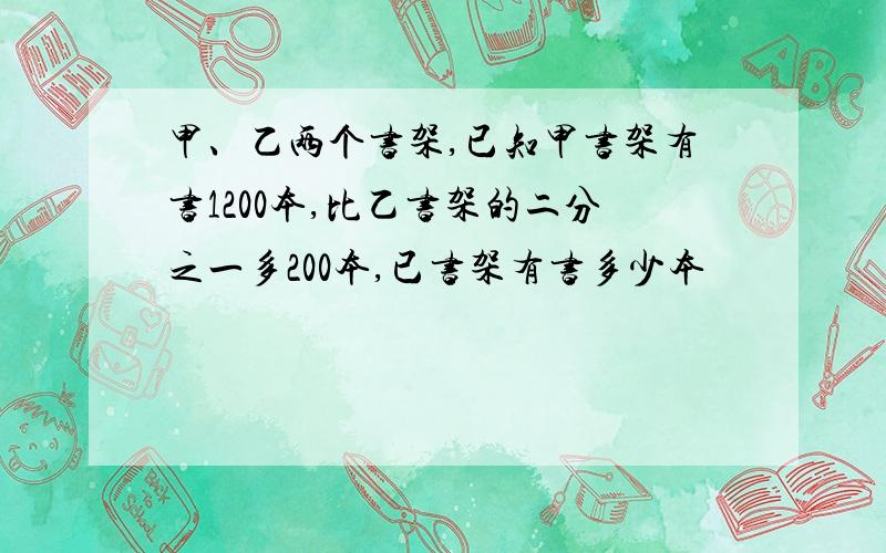 甲、乙两个书架,已知甲书架有书1200本,比乙书架的二分之一多200本,已书架有书多少本