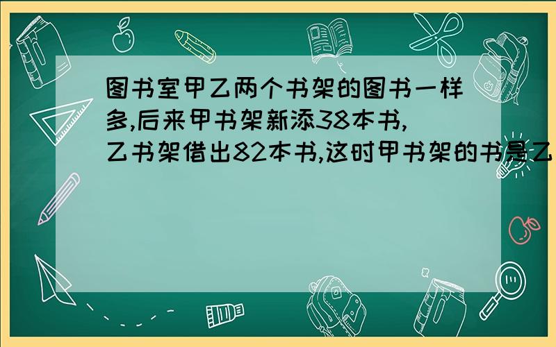 图书室甲乙两个书架的图书一样多,后来甲书架新添38本书,乙书架借出82本书,这时甲书架的书是乙书架的3倍,两个书架各图书多少本?