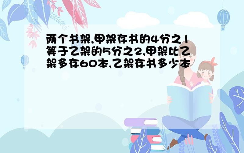 两个书架,甲架存书的4分之1等于乙架的5分之2,甲架比乙架多存60本,乙架存书多少本