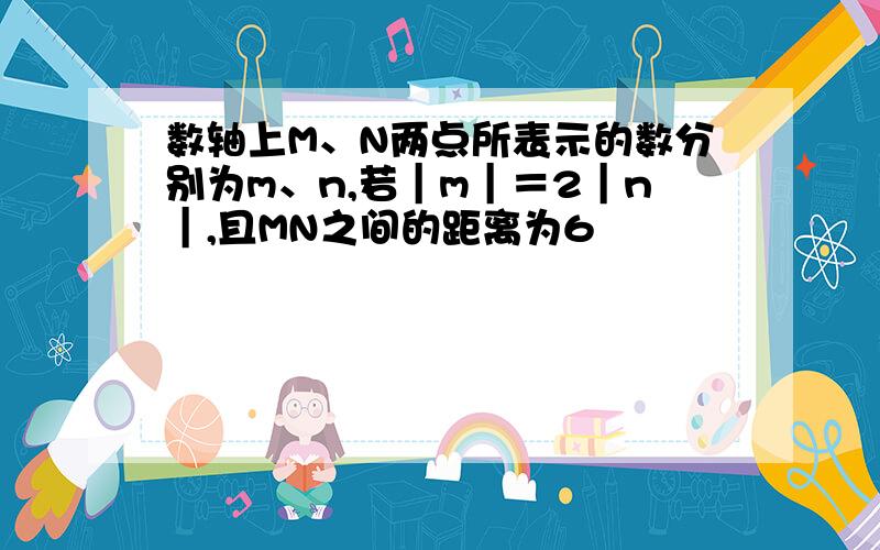 数轴上M、N两点所表示的数分别为m、n,若｜m｜＝2｜n｜,且MN之间的距离为6