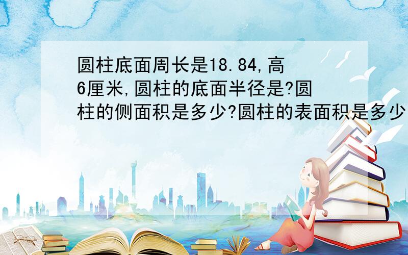 圆柱底面周长是18.84,高6厘米,圆柱的底面半径是?圆柱的侧面积是多少?圆柱的表面积是多少?