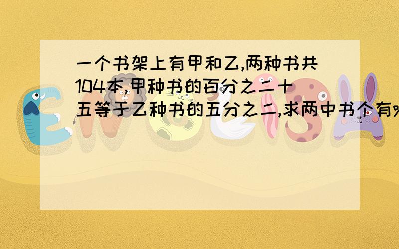 一个书架上有甲和乙,两种书共104本,甲种书的百分之二十五等于乙种书的五分之二,求两中书个有%B是104本啊