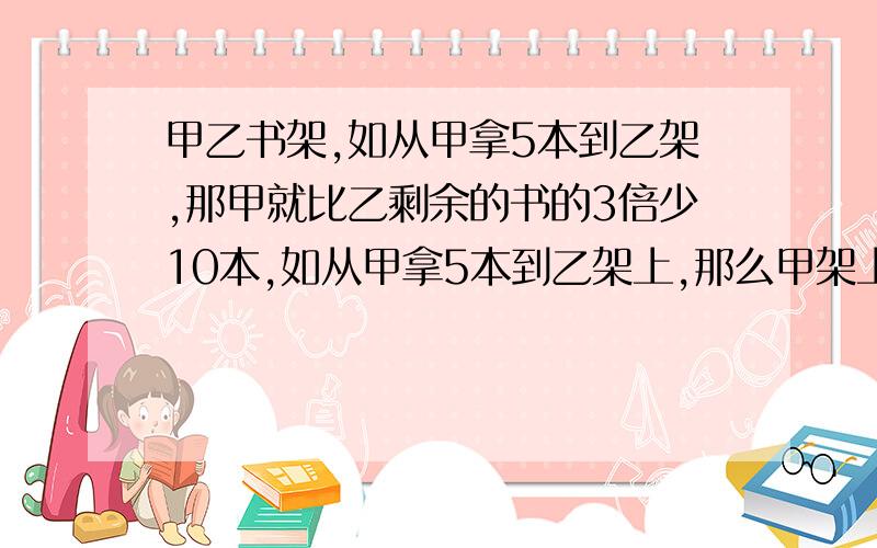 甲乙书架,如从甲拿5本到乙架,那甲就比乙剩余的书的3倍少10本,如从甲拿5本到乙架上,那么甲架上剩余的书和乙架上书相等,求原来甲乙各有多少本?