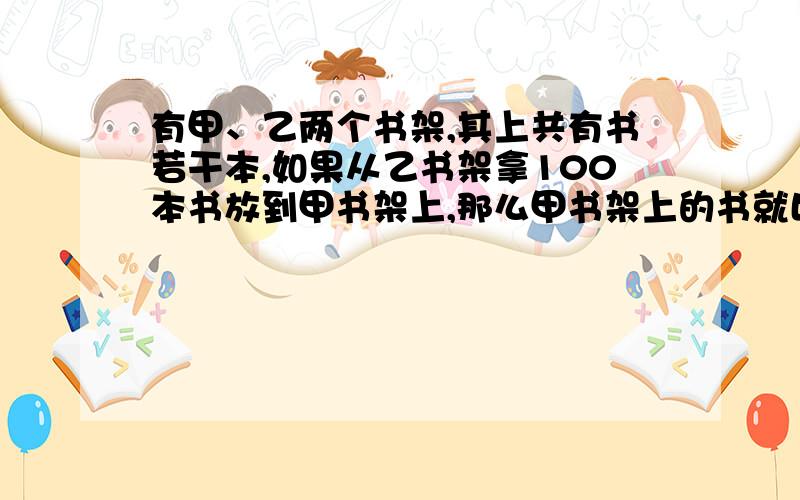 有甲、乙两个书架,其上共有书若干本,如果从乙书架拿100本书放到甲书架上,那么甲书架上的书就比乙书架上急用啊,明天早上就要交的!求求啦求求啦