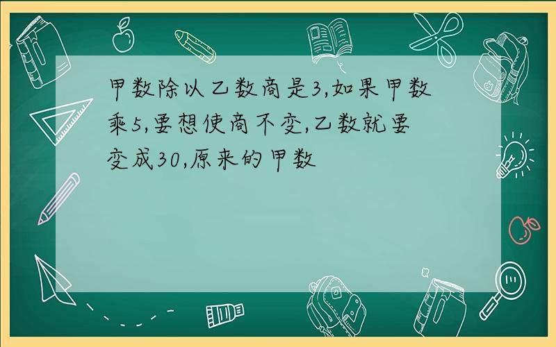 甲数除以乙数商是3,如果甲数乘5,要想使商不变,乙数就要变成30,原来的甲数