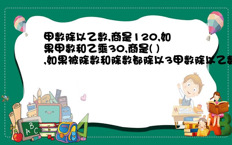 甲数除以乙数,商是120,如果甲数和乙乘30,商是( ),如果被除数和除数都除以3甲数除以乙数,商是120,如果甲数和乙乘30,商是( ),如果被除数和除数都除以30,商是( ).