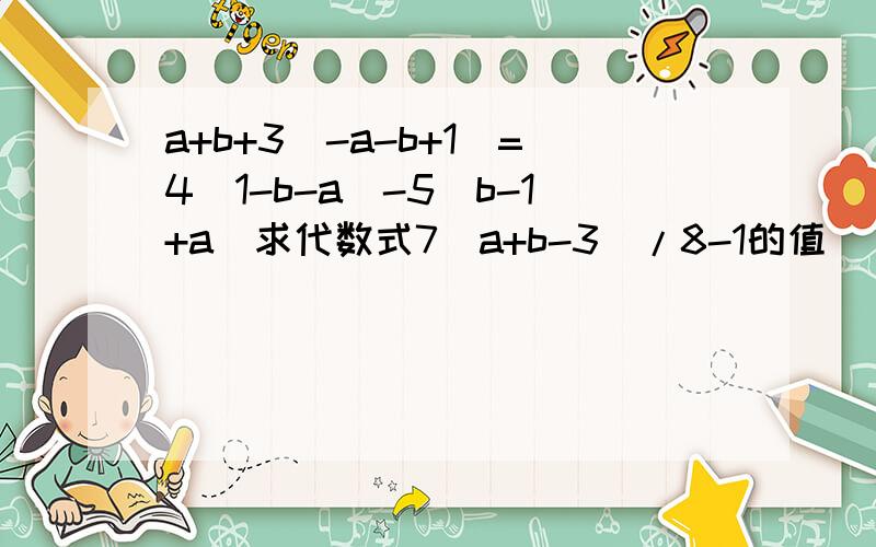 a+b+3(-a-b+1)=4(1-b-a)-5(b-1+a)求代数式7（a+b-3)/8-1的值