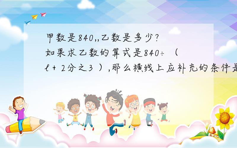 甲数是840,,乙数是多少?如果求乙数的算式是840÷（l＋2分之3 ）,那么横线上应补充的条件是（ ）.甲数是840,,乙数是多少?如果求乙数的算式是840÷（l＋2分之3 ）,那么横线上应补充的条件是（