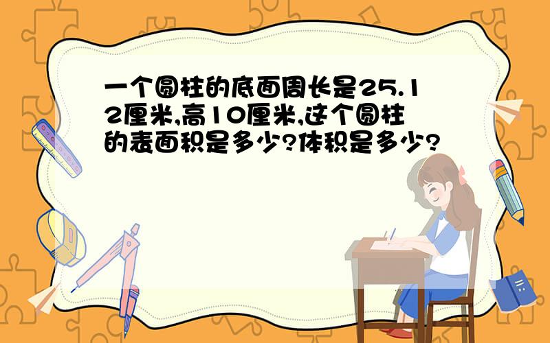 一个圆柱的底面周长是25.12厘米,高10厘米,这个圆柱的表面积是多少?体积是多少?