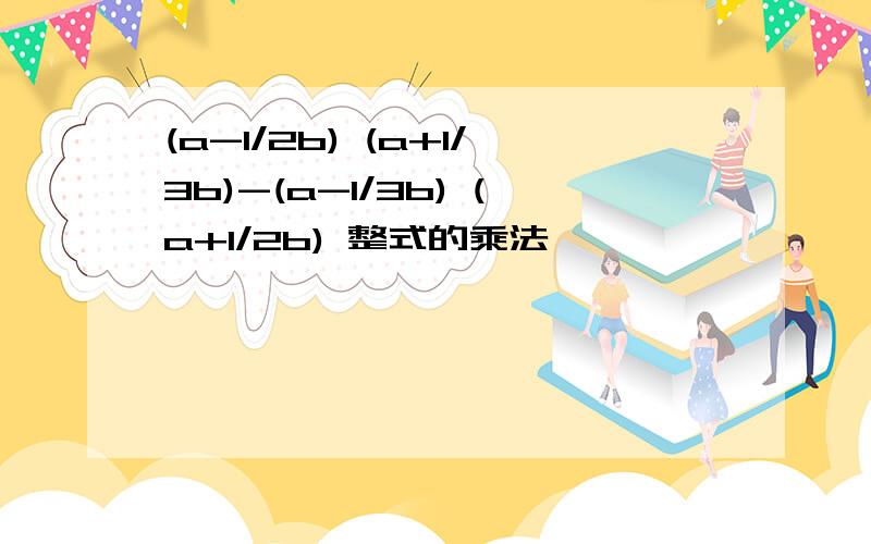 (a-1/2b) (a+1/3b)-(a-1/3b) (a+1/2b) 整式的乘法