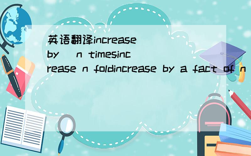 英语翻译increase (by) n timesincrease n foldincrease by a fact of n 其中n表示具体数字；以上3个句型都表示“增加了n-1倍,增加到n倍”（外研社科技英语语法书目这么说的）不是用by表示增加了n倍吗?不