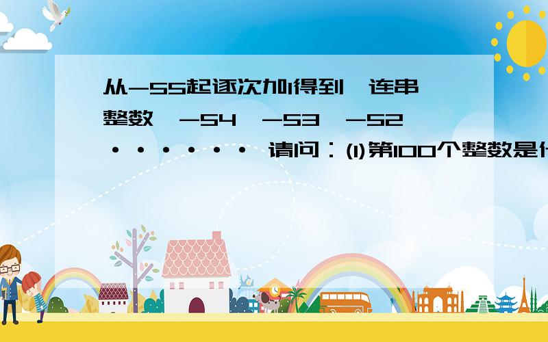 从-55起逐次加1得到一连串整数,-54,-53,-52······ 请问：(1)第100个整数是什么?(2)这100个整数的和是什么?