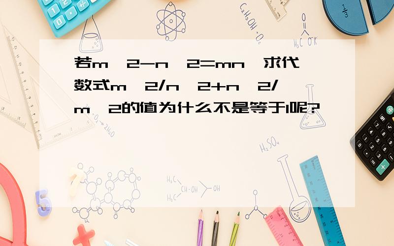 若m^2-n^2=mn,求代数式m^2/n^2+n^2/m^2的值为什么不是等于1呢?