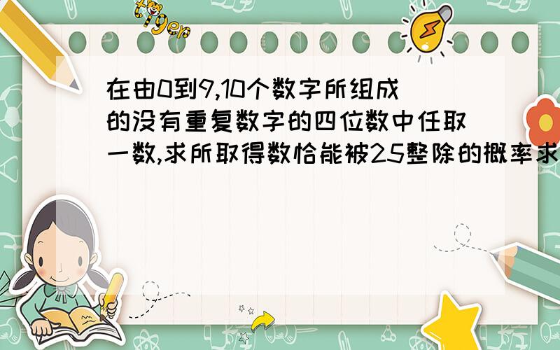 在由0到9,10个数字所组成的没有重复数字的四位数中任取一数,求所取得数恰能被25整除的概率求列式和结果··方便的话简要下过程··