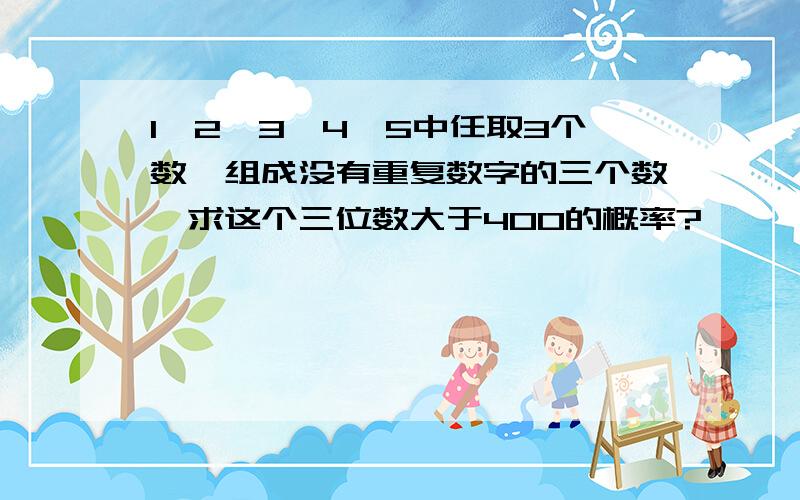 1,2,3,4,5中任取3个数,组成没有重复数字的三个数,求这个三位数大于400的概率?