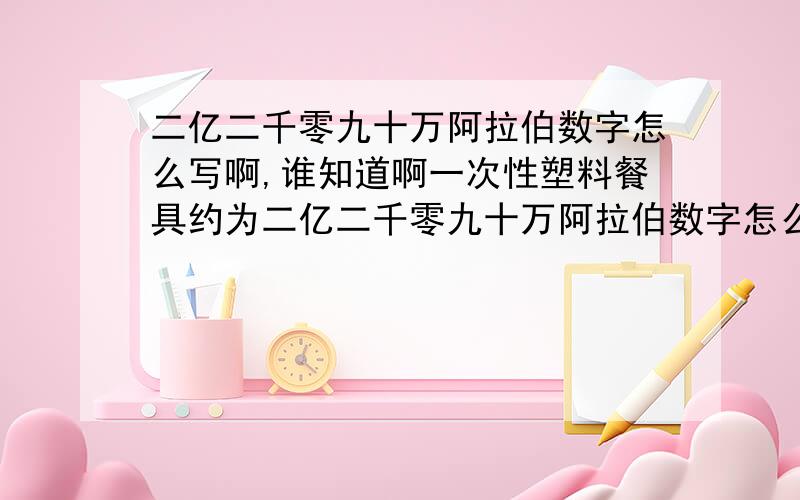 二亿二千零九十万阿拉伯数字怎么写啊,谁知道啊一次性塑料餐具约为二亿二千零九十万阿拉伯数字怎么写啊,谁知道啊,要不要写上万字啊