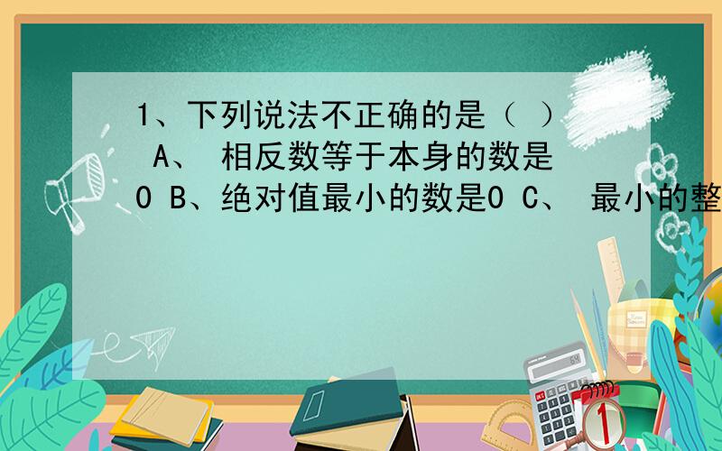 1、下列说法不正确的是（ ） A、 相反数等于本身的数是0 B、绝对值最小的数是0 C、 最小的整数是0 D、平方