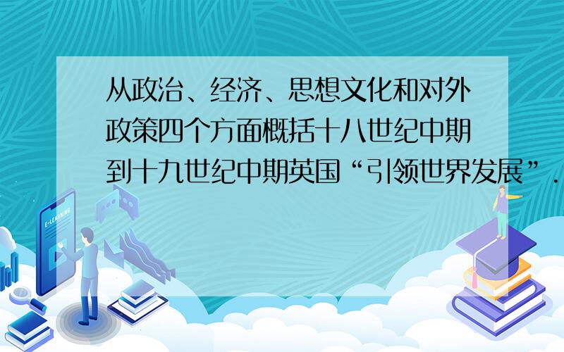 从政治、经济、思想文化和对外政策四个方面概括十八世纪中期到十九世纪中期英国“引领世界发展”...从政治、经济、思想文化和对外政策四个方面概括十八世纪中期到十九世纪中期英国