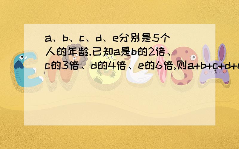 a、b、c、d、e分别是5个人的年龄,已知a是b的2倍、c的3倍、d的4倍、e的6倍,则a+b+c+d+e最小是多少?